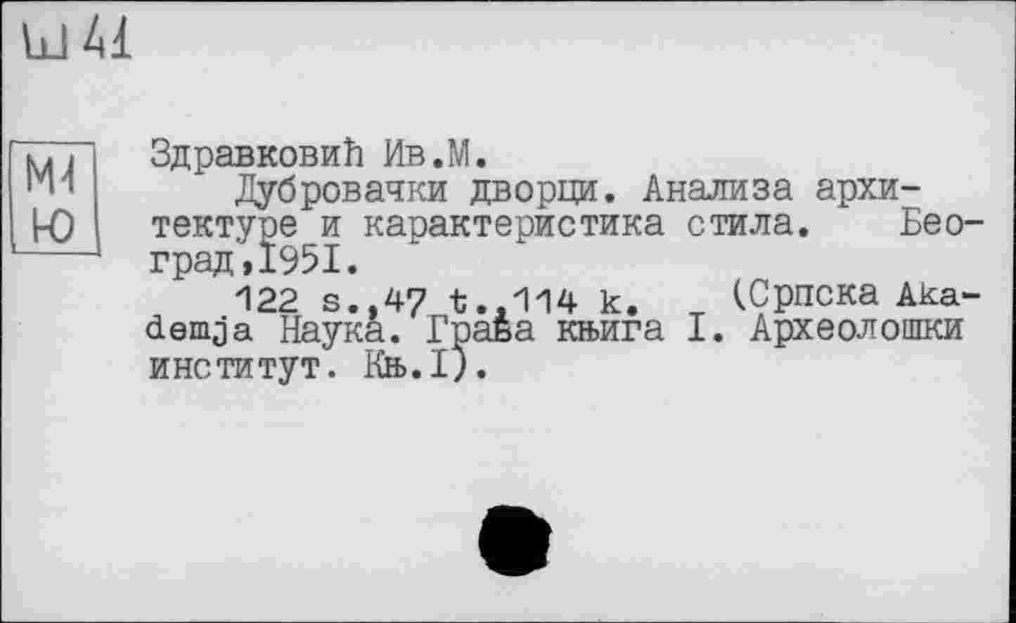 ﻿Id 41
ю
Здрав ковиїї Ив.М.
Дубровачки дворци. Анализа архитектуре и карактеристика стила. Бео-град,1951.
122 s.,47 t..114 к. (Српска Aka-demja Наука. Граба кн>ига I. Археолошки институт. Кеь.1).